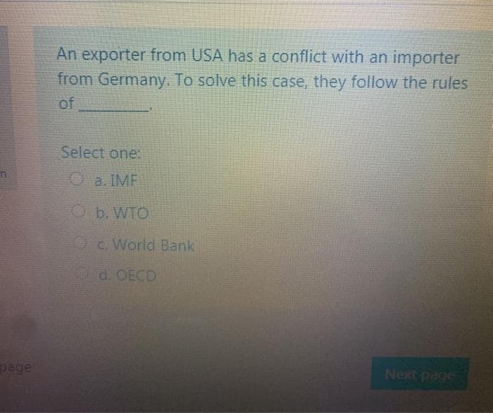 An exporter from USA has a conflict with an importer
from Germany. To solve this case, they follow the rules
of
Select one:
Oa. IMF
Ob. WTO
Oc. World Bank
page
Next page
