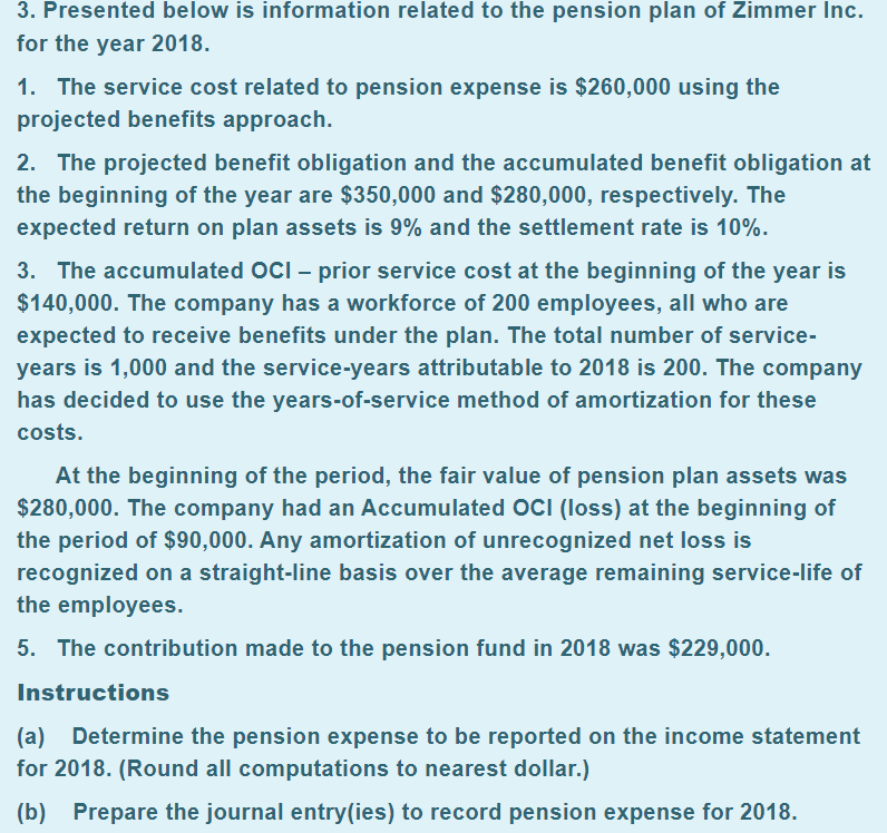 3. Presented below is information related to the pension plan of Zimmer Inc.
for the year 2018.
1. The service cost related to pension expense is $260,000 using the
projected benefits approach.
2. The projected benefit obligation and the accumulated benefit obligation at
the beginning of the year are $350,000 and $280,000, respectively. The
expected return on plan assets is 9% and the settlement rate is 10%.
3. The accumulated OCI – prior service cost at the beginning of the year is
$140,000. The company has a workforce of 200 employees, all who are
expected to receive benefits under the plan. The total number of service-
years is 1,000 and the service-years attributable to 2018 is 200. The company
has decided to use the years-of-service method of amortization for these
costs.
At the beginning of the period, the fair value of pension plan assets was
$280,000. The company had an Accumulated OCI (loss) at the beginning of
the period of $90,000. Any amortization of unrecognized net loss is
recognized on a straight-line basis over the average remaining service-life of
the employees.
5. The contribution made to the pension fund in 2018 was $229,000.
Instructions
(a) Determine the pension expense to be reported on the income statement
for 2018. (Round all computations to nearest dollar.)
(b) Prepare the journal entry(ies) to record pension expense for 2018.
