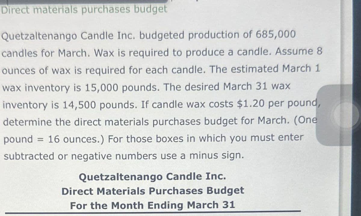 Direct materials purchases budget
Quetzaltenango Candle Inc. budgeted production of 685,000
candles for March. Wax is required to produce a candle. Assume 8
ounces of wax is required for each candle. The estimated March 1
wax inventory is 15,000 pounds. The desired March 31 wax
inventory is 14,500 pounds. If candle wax costs $1.20 per pound,
determine the direct materials purchases budget for March. (One
pound 16 ounces.) For those boxes in which you must enter
subtracted or negative numbers use a minus sign.
=
Quetzaltenango Candle Inc.
Direct Materials Purchases Budget
For the Month Ending March 31