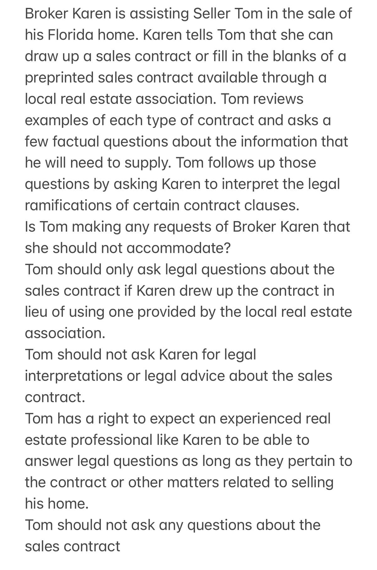 Broker Karen is assisting Seller Tom in the sale of
his Florida home. Karen tells Tom that she can
draw up a sales contract or fill in the blanks of a
preprinted sales contract available through a
local real estate association. Tom reviews
examples of each type of contract and asks a
few factual questions about the information that
he will need to supply. Tom follows up those
questions by asking Karen to interpret the legal
ramifications of certain contract clauses.
Is Tom making any requests of Broker Karen that
she should not accommodate?
Tom should only ask legal questions about the
sales contract if Karen drew up the contract in
lieu of using one provided by the local real estate
association.
Tom should not ask Karen for legal
interpretations or legal advice about the sales
contract.
Tom has a right to expect an experienced real
estate professional like Karen to be able to
answer legal questions as long as they pertain to
the contract or other matters related to selling
his home.
Tom should not ask any questions about the
sales contract
