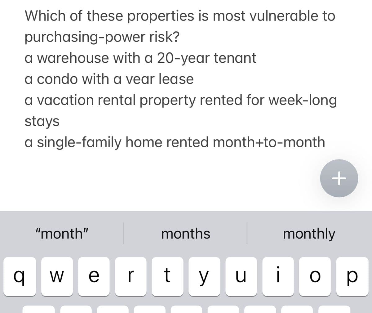 Which of these properties is most vulnerable to
purchasing-power risk?
a warehouse with a 20-year tenant
a condo with a vear lease
a vacation rental property rented for week-long
stays
a single-family home rented month+to-month
q
"month"
months
W
+
monthly
vertyuioP