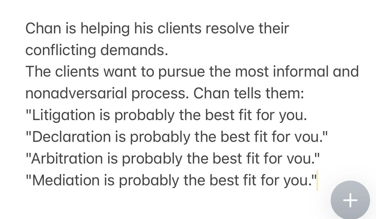 Chan is helping his clients resolve their
conflicting demands.
The clients want to pursue the most informal and
nonadversarial process. Chan tells them:
"Litigation is probably the best fit for you.
"Declaration is probably the best fit for you."
"Arbitration is probably the best fit for you."
"Mediation is probably the best fit for you."
+