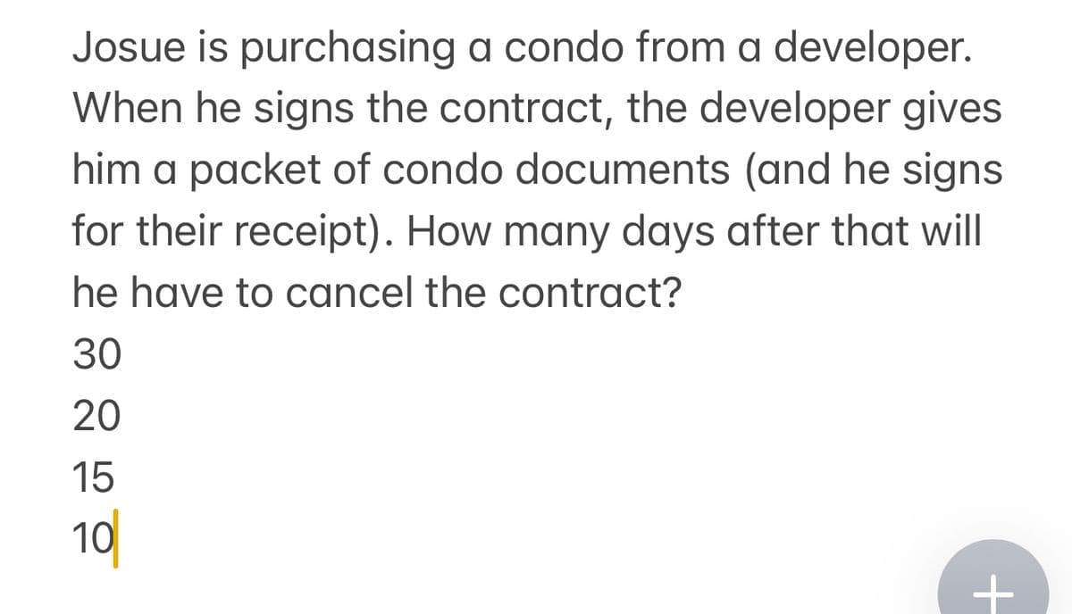 Josue is purchasing a condo from a developer.
When he signs the contract, the developer gives
him a packet of condo documents (and he signs
for their receipt). How many days after that will
he have to cancel the contract?
30
20
15
10
+