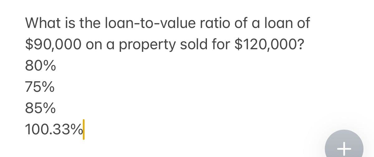 What is the loan-to-value ratio of a loan of
$90,000 on a property sold for $120,000?
80%
75%
85%
100.33%
+