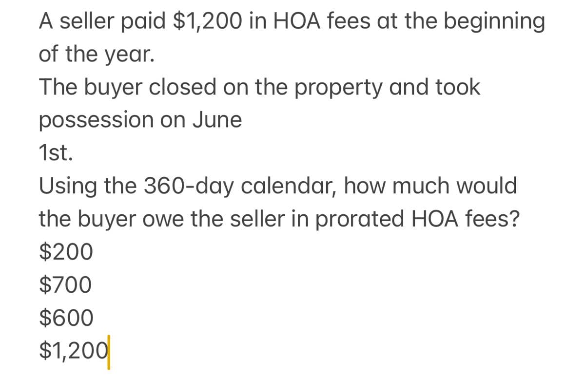 A seller paid $1,200 in HOA fees at the beginning
of the year.
The buyer closed on the property and took
possession on June
1st.
Using the 360-day calendar, how much would
the buyer owe the seller in prorated HOA fees?
$200
$700
$600
$1,200