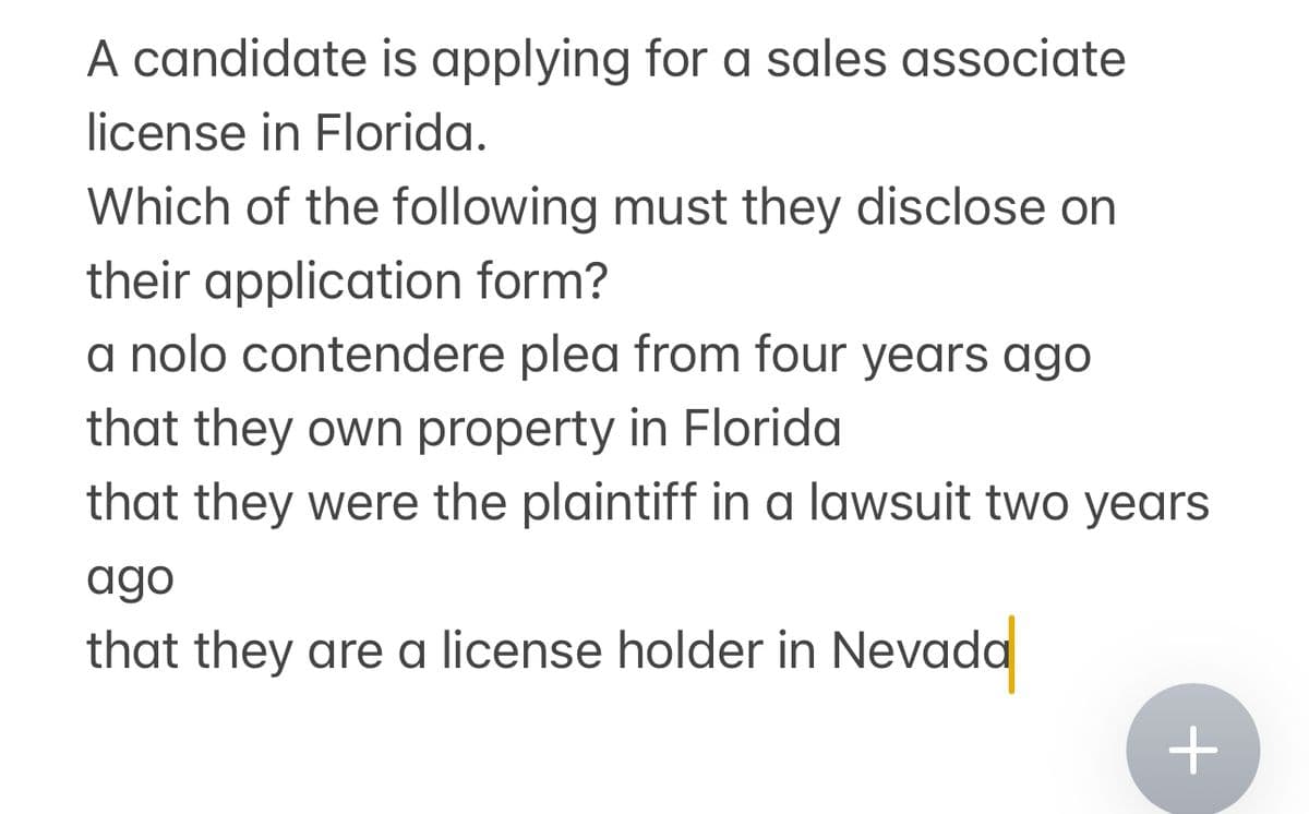 A candidate is applying for a sales associate
license in Florida.
Which of the following must they disclose on
their application form?
a nolo contendere plea from four years ago
that they own property in Florida
that they were the plaintiff in a lawsuit two years
ago
that they are a license holder in Nevada
+