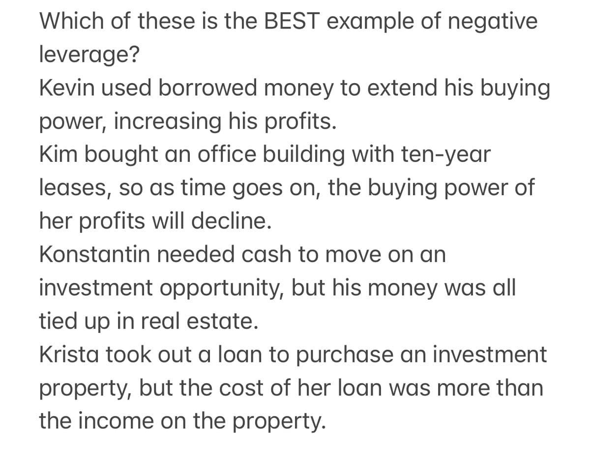 Which of these is the BEST example of negative
leverage?
Kevin used borrowed money to extend his buying
power, increasing his profits.
Kim bought an office building with ten-year
leases, so as time goes on, the buying power of
her profits will decline.
Konstantin needed cash to move on an
investment opportunity, but his money was all
tied up in real estate.
Krista took out a loan to purchase an investment
property, but the cost of her loan was more than
the income on the property.