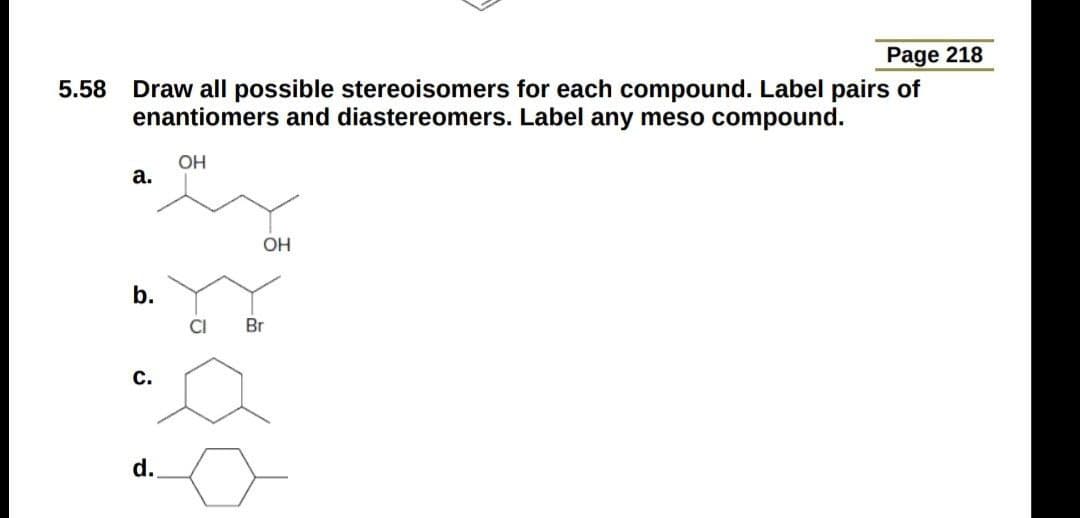 Page 218
Draw all possible stereoisomers for each compound. Label pairs of
enantiomers and diastereomers. Label any meso compound.
5.58
OH
а.
OH
b.
CI
Br
с.
d.
