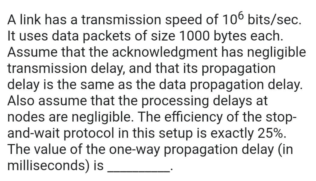 A link has a transmission speed of 106 bits/sec.
It uses data packets of size 1000 bytes each.
Assume that the acknowledgment has negligible
transmission delay, and that its propagation
delay is the same as the data propagation delay.
Also assume that the processing delays at
nodes are negligible. The efficiency of the stop-
and-wait protocol in this setup is exactly 25%.
The value of the one-way propagation delay (in
milliseconds) is