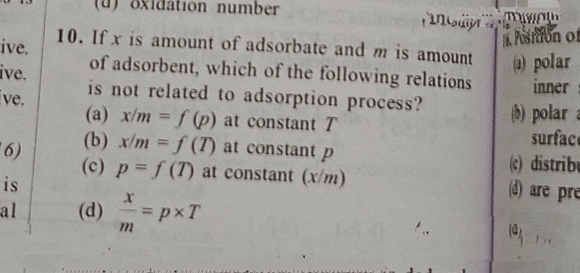 ive.
ive.
ive.
6)
is
al
number
incur
10. If x is amount of adsorbate and m is amount
of adsorbent, which of the following relations
is not related to adsorption process?
(a) x/m = f (p) at constant T
(b) x/m = f(T) at constant p
(c) p = f(T) at constant (x/m)
(d)
= pxT
m
TOKOLL
Postion of
(a) polar
inner
(b) polar
surface
(c) distribu
(d) are pre