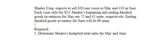 Shadee Corp. expects to sell 630 sun visors in May and 410 in June.
Each visor sells for $24. Shadee's beginning and ending finished
goods inventories for May are 75 and 45 units, respectively. Ending
finished goods inventory for June will be 60 units.
!
Required:
1. Determine Shadee's budgeted total sales for May and June.
