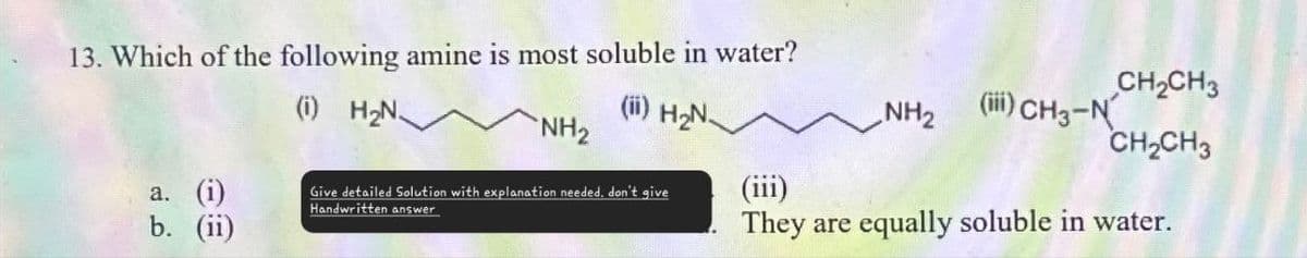 13. Which of the following amine is most soluble in water?
(i)
H₂N.
(ii) H₂N.
NH2
a.
(i)
Give detailed Solution with explanation needed. don't give
Handwritten answer
(iii)
b.
(ii)
CH2CH3
NH2
(iii) CH3-N
CH2CH3
They are equally soluble in water.