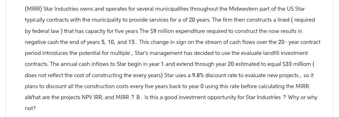 (MIRR) Star Industries owns and operates for several municipalities throughout the Midwestern part of the US Star
typically contracts with the municipality to provide services for a of 20 years. The firm then constructs a lined (required
by federal law) that has capacity for five years The $9 million expenditure required to construct the now results in
negative cash the end of years 5, 10, and 15. This change in sign on the stream of cash flows over the 20-year contract
period introduces the potential for multiple, Star's management has decided to use the evaluate landfill investment
contracts. The annual cash inflows to Star begin in year 1 and extend through year 20 estimated to equal $33 milliom (
does not reflect the cost of constructing the every years) Star uses a 9.8% discount rate to evaluate new projects, so it
plans to discount all the construction costs every five years back to year 0 using this rate before calculating the MIRR.
aWhat are the projects NPV IRR, and MIRR ? B. Is this a good investment opportunity for Star Industries? Why or why
not?
