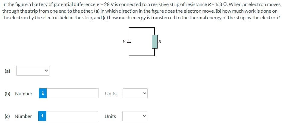 In the figure a battery of potential difference V = 28 V is connected to a resistive strip of resistance R = 6.3 Q. When an electron moves
through the strip from one end to the other, (a) in which direction in the figure does the electron move, (b) how much work is done on
the electron by the electric field in the strip, and (c) how much energy is transferred to the thermal energy of the strip by the electron?
(a)
(b) Number i
(c) Number
MI
Units
Units
R
