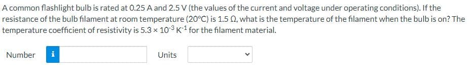 A common flashlight bulb is rated at 0.25 A and 2.5 V (the values of the current and voltage under operating conditions). If the
resistance of the bulb filament at room temperature (20°C) is 1.5 Q2, what is the temperature of the filament when the bulb is on? The
temperature coefficient of resistivity is 5.3 × 103 K¹ for the filament material.
Number
Units