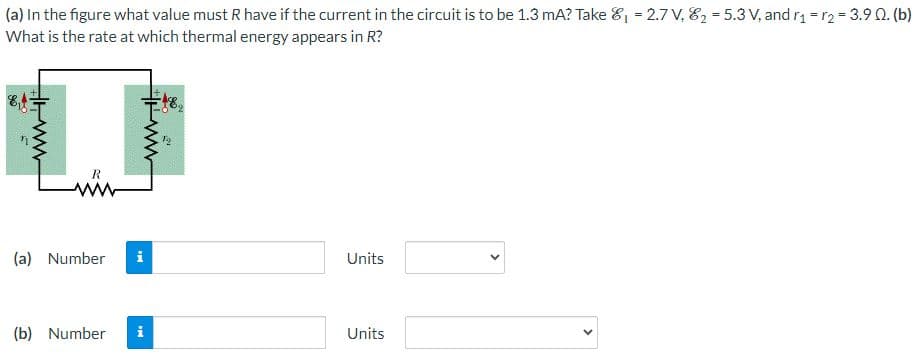 (a) In the figure what value must R have if the current in the circuit is to be 1.3 mA? Take ₁ = 2.7 V, 8₂-5.3 V, and r₁ r2 = 3.9 Q. (b)
What is the rate at which thermal energy appears in R?
www.i
R
(a) Number
(b) Number
ww
MI
-48₂
i
N
Units
Units
<