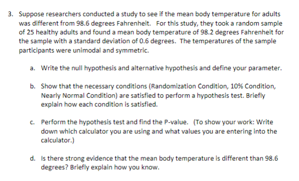3. Suppose researchers conducted a study to see if the mean body temperature for adults
was different from 98.6 degrees Fahrenheit. For this study, they took a random sample
of 25 healthy adults and found a mean body temperature of 98.2 degrees Fahrenheit for
the sample with a standard deviation of 0.6 degrees. The temperatures of the sample
participants were unimodal and symmetric.
a. Write the null hypothesis and alternative hypothesis and define your parameter.
b. Show that the necessary conditions (Randomization Condition, 10% Condition,
Nearly Normal Condition) are satisfied to perform a hypothesis test. Briefly
explain how each condition is satisfied.
c. Perform the hypothesis test and find the P-value. (To show your work: Write
down which calculator you are using and what values you are entering into the
calculator.)
d. Is there strong evidence that the mean body temperature is different than 98.6
degrees? Briefly explain how you know.
