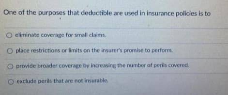 One of the purposes that deductible are used in insurance policies is to
O eliminate coverage for small claims.
O place restrictions or limits on the insurer's promise to perform.
provide broader coverage by increasing the number of perils covered.
exclude perils that are not insurable.
