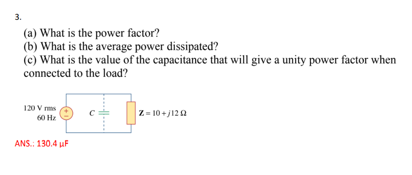 3.
(a) What is the power factor?
(b) What is the average power dissipated?
(c) What is the value of the capacitance that will give a unity power factor when
connected to the load?
120 V rms
60 Hz
ANS.: 130.4 μF
Z=10+j1292