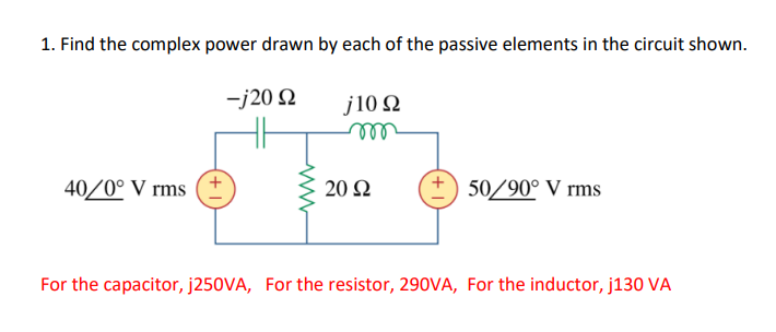 1. Find the complex power drawn by each of the passive elements in the circuit shown.
-j20 2 j10 92
m
40/0° V rms
20 92
50/90° V rms
For the capacitor, j250VA, For the resistor, 290VA, For the inductor, j130 VA
