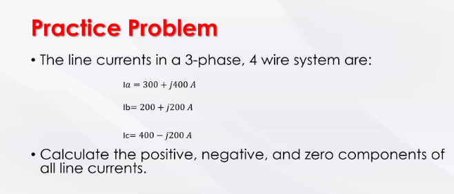 Practice Problem
• The line currents in a 3-phase, 4 wire system are:
la = 300 + j400 A
lb= 200 + j200 A
Ic= 400 - 1200 A
• Calculate the positive, negative, and zero components of
all line currents.