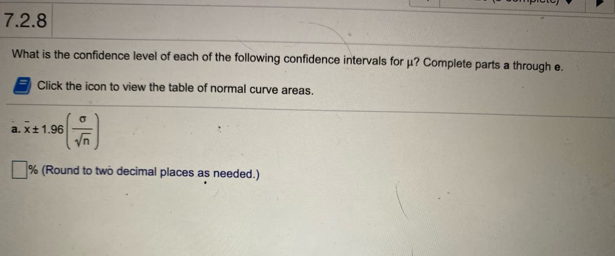 7.2.8
What is the confidence level of each of the following confidence intervals for u? Complete parts a through e.
Click the icon to view the table of normal curve areas.
a. x±1.96
% (Round to two decimal places as needed.)
