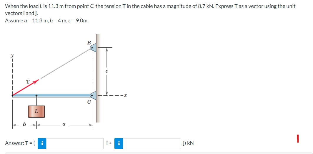 When the load L is 11.3 m from point C, the tension T in the cable has a magnitude of 8.7 kN. Express T as a vector using the unit
vectors i and j.
Assume a = 11.3 m, b = 4 m, c = 9.0m.
B
T
j) KN
L
b +
Answer: T = ( i
a
i+ i