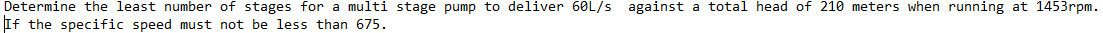 Determine the least number of stages for a multi stage pump to deliver 60L/s against a total head of 210 meters when running at 1453rpm.
If the specific speed must not be less than 675.
