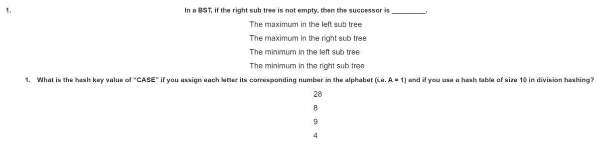1.
In a BST, if the right sub tree is not empty, then the successor is
The maximum in the left sub tree
The maximum in the right sub tree
The minimum in the left sub tree
The minimum in the right sub tree
1. What is the hash key value of "CASE" if you assign each letter its corresponding number in the alphabet (i.e. A = 1) and if you use a hash table of size 10 in division hashing?
28
8
9
4
