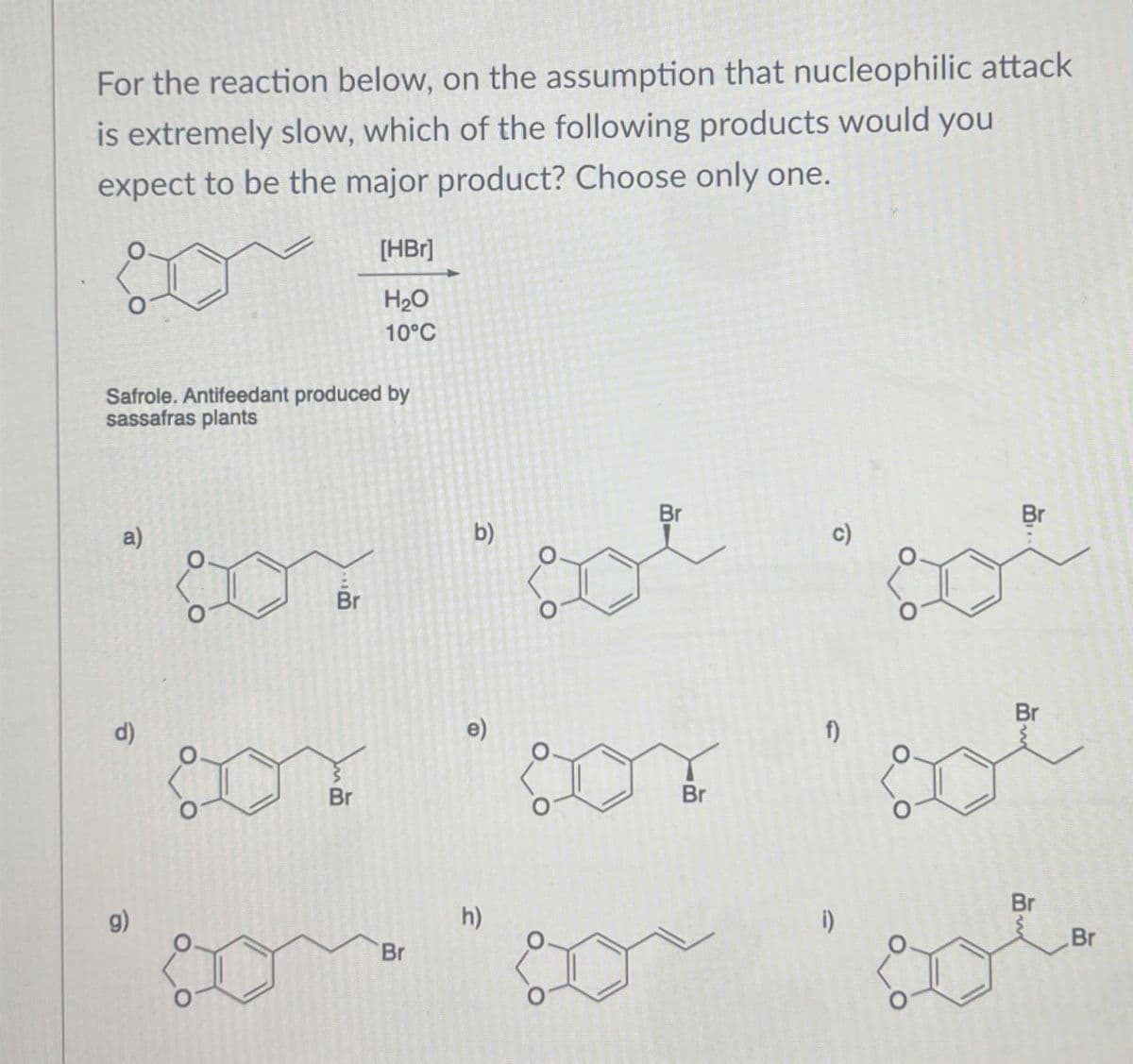 For the reaction below, on the assumption that nucleophilic attack
is extremely slow, which of the following products would you
expect to be the major product? Choose only one.
[HBr]
H₂O
10°C
Safrole. Antifeedant produced by
sassafras plants
d)
a)
Br
Br
g)
Br
h)
Br
b)
DY
Br
c)
Br
f)
Br
Br
201
Br