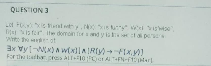 QUESTION 3
Let F(x.y): "x is friend with y", N(x): "x is funny", W(x): "x is 'wise",
R(x). "x is fair". The domain for x and y is the set of all persons.
Write the english of:
3x Vy[¬N(x) A W(x)]A [R(y)→¬F(x,y)]
For the toolbar, press ALT+F10 (PC) or ALT+FN+F10 (Mac).

