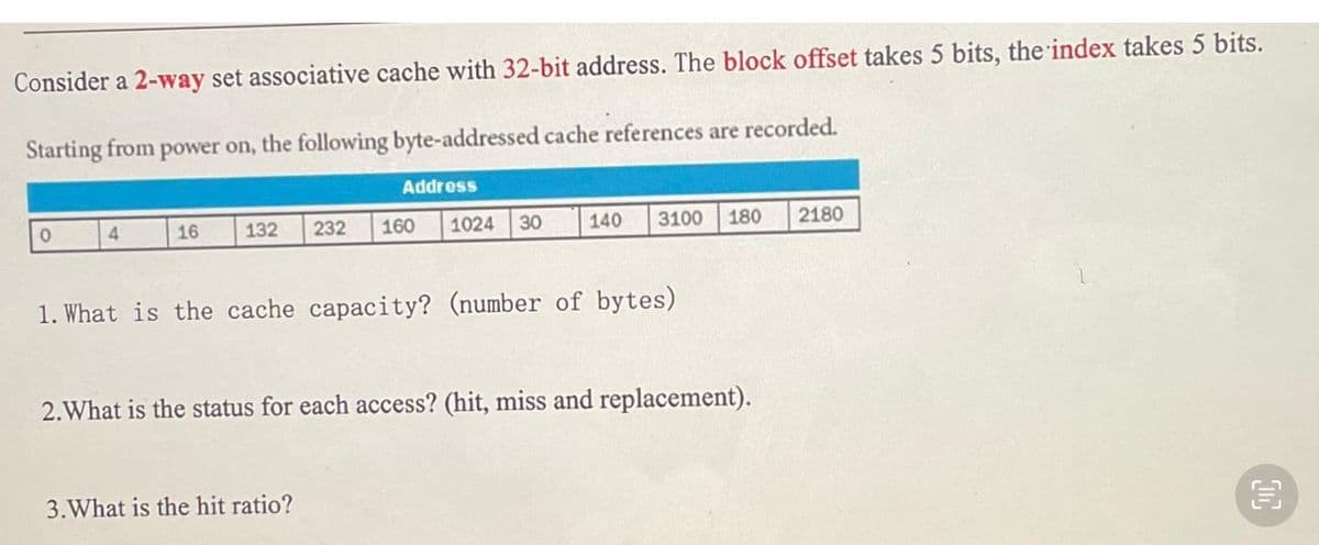 Consider a 2-way set associative cache with 32-bit address. The block offset takes 5 bits, the index takes 5 bits.
Starting from power on, the following byte-addressed cache references are recorded.
Address
4
16
132
232
160
1024
30
140
3100
180
2180
1. What is the cache capacity? (number of bytes)
2.What is the status for each access? (hit, miss and replacement).
3.What is the hit ratio?
