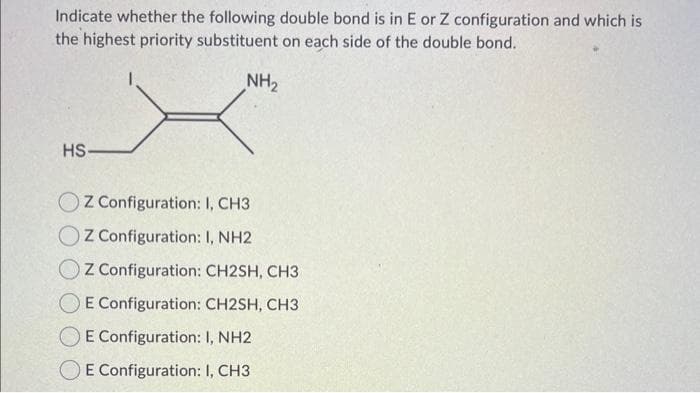 Indicate whether the following double bond is in E or Z configuration and which is
the highest priority substituent on each side of the double bond..
NH₂
HS-
OZ Configuration: I, CH3
OZ Configuration: I, NH2
OZ Configuration: CH2SH, CH3
E Configuration: CH2SH, CH3
E Configuration: 1, NH2
E Configuration: I, CH3