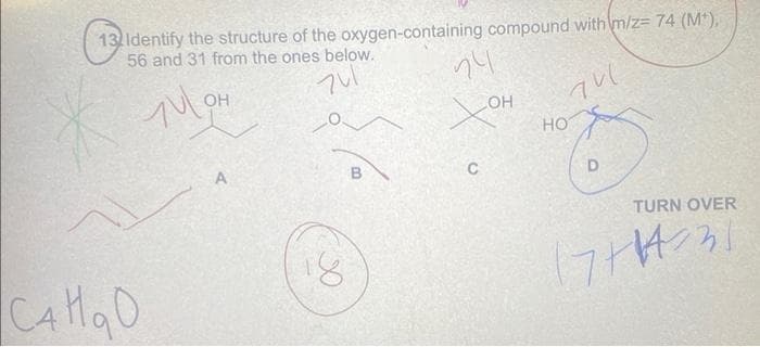 13 Identify the structure of the oxygen-containing compound with m/z= 74 (M*),
56 and 31 from the ones below.
74
чис
Сандо
OH
Tulon
A
18
В
24
хо
C
OH
НО
D
TURN OVER
пна эт