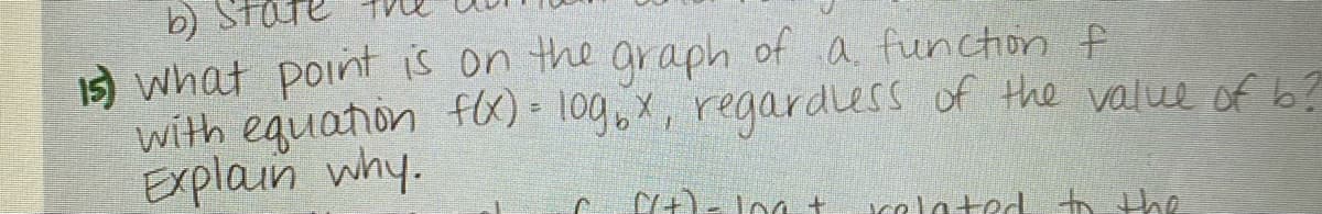 b)
1) what point is on the graph of a function f
with equation f)- 10g,X, regardless of the value of b?
Explain why.
calated to the
