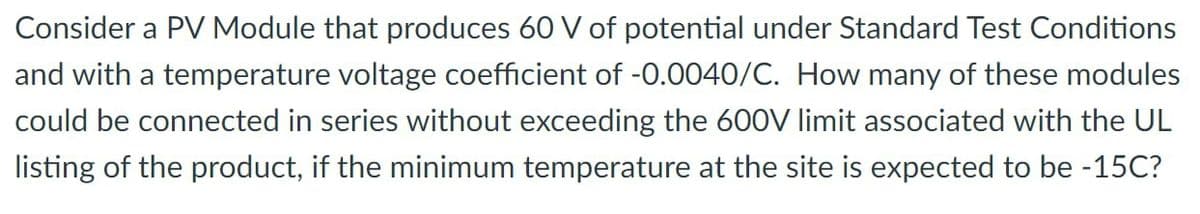 Consider a PV Module that produces 60 V of potential under Standard Test Conditions
and with a temperature voltage coefficient of -0.0040/C. How many of these modules
could be connected in series without exceeding the 600V limit associated with the UL
listing of the product, if the minimum temperature at the site is expected to be -15C?
