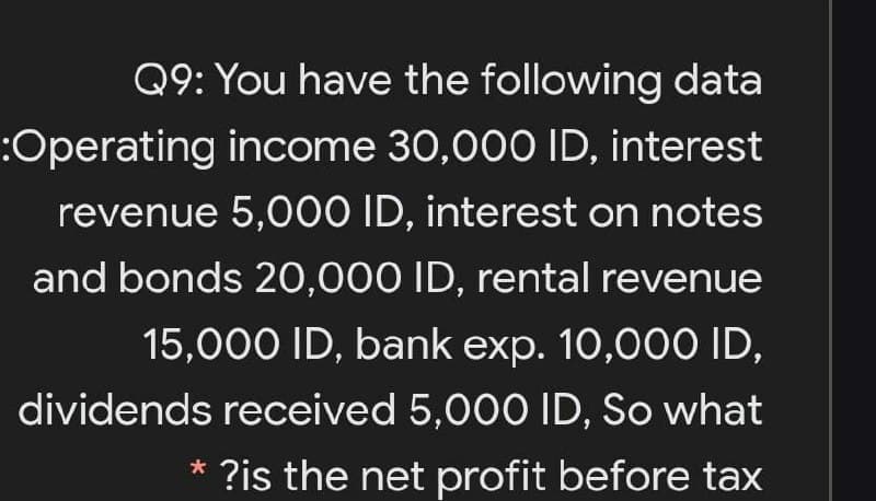 Q9: You have the following data
:Operating income 30,000 ID, interest
revenue 5,000 ID, interest on notes
and bonds 20,000 ID, rental revenue
15,000 ID, bank exp. 10,00O ID,
dividends received 5,000 ID, So what
* ?is the net profit before tax
