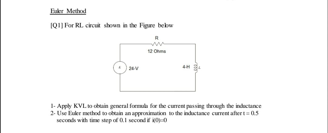 Euler Method
[Q1] For RL circuit shown in the Figure bebw
R
12 Ohms
4-H
24-V
1- Apply KVL to obtain general formula for the current passing through the inductance
2- Use Euler method to obtain an approximation to the inductance current after t= 0.5
seconds with time step of 0.1 second if i(0)=0
ll
