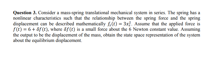 Question 3. Consider a mass-spring translational mechanical system in series. The spring has a
nonlinear characteristics such that the relationship between the spring force and the spring
displacement can be described mathematically f.(t) = 3x. Assume that the applied force is
f(t) = 6+ 8f (t), where 8f(t) is a small force about the 6 Newton constant value. Assuming
the output to be the displacement of the mass, obtain the state space representation of the system
about the equilibrium displacement.
