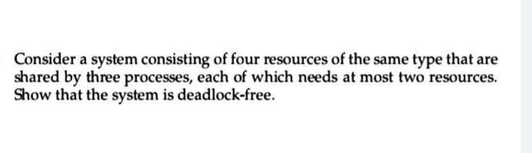 Consider a system consisting of four resources of the same type that are
shared by three processes, each of which needs at most two resources.
Show that the system is deadlock-free.