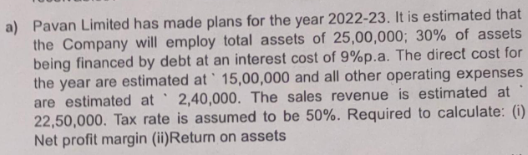 a) Pavan Limited has made plans for the year 2022-23. It is estimated that
the Company will employ total assets of 25,00,000; 30% of assets
being financed by debt at an interest cost of 9%p.a. The direct cost for
the year are estimated at 15,00,000 and all other operating expenses
are estimated at 2,40,000. The sales revenue is estimated at
22,50,000. Tax rate is assumed to be 50%. Required to calculate: (i)
Net profit margin (ii)Return on assets