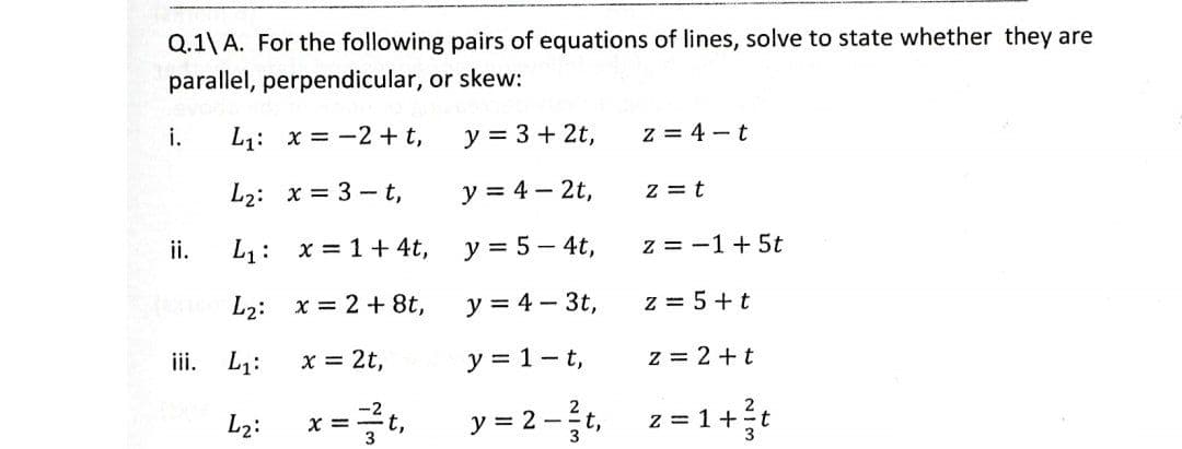 Q.1\ A. For the following pairs of equations of lines, solve to state whether they are
parallel, perpendicular, or skew:
i.
ii.
iii.
L₁: x=2+t,
L₂: x= 3-t,
L₁: x = 1 + 4t,
L₂:
x=2+8t,
L₁:
x = 2t,
L₂:
x = = t₁
z = 4-t
y = 3 + 2t,
y = 4 - 2t,
y = 5 - 4t,
y = 4 - 3t,
y = 1-t,
y=2-²t, z=1+²t
3
z = t
z = -1 + 5t
z = 5+t
z = 2+t