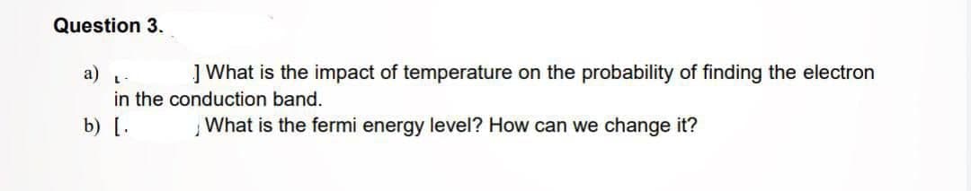 Question 3.
L-
] What is the impact of temperature on the probability of finding the electron
in the conduction band.
b) [.
What is the fermi energy level? How can we change it?
a)