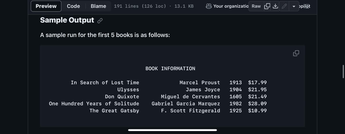 Preview Code Blame 191 lines (126 loc) 13.1 KB
Sample Output
A sample run for the first 5 books is as follows:
In Search of Lost Time
Ulysses
Don Quixote
One Hundred Years of Solitude
The Great Gatsby
BOOK INFORMATION
Your organizatio Raw
Marcel Proust 1913 $17.99
1904 $21.95
James Joyce
Miguel de Cervantes 1605 $21.49
Gabriel Garcia Marquez 1982 $28.09
F. Scott Fitzgerald 1925 $10.99
‚↓,
pilot