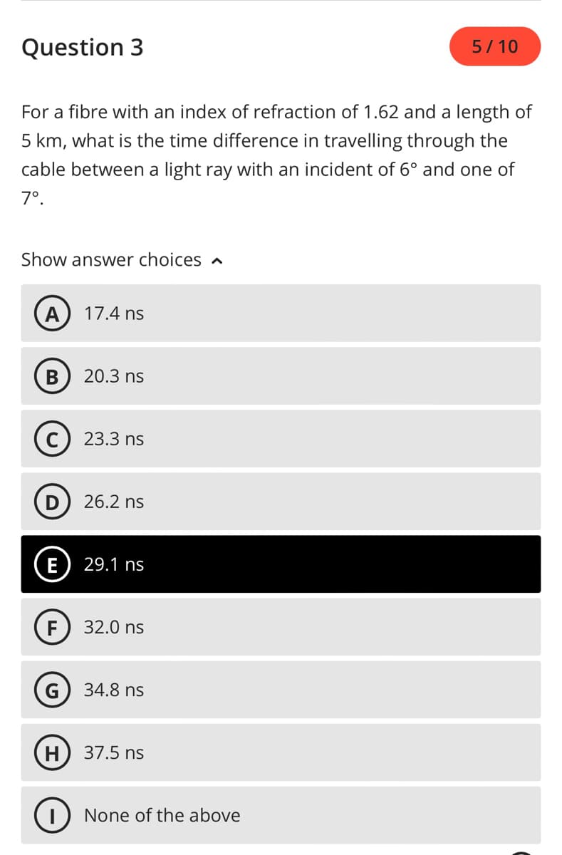 Question 3
For a fibre with an index of refraction of 1.62 and a length of
5 km, what is the time difference in travelling through the
cable between a light ray with an incident of 6° and one of
7º.
Show answer choices
A
B
E
(C) 23.3 ns
G
17.4 ns
H
20.3 ns
26.2 ns
29.1 ns
32.0 ns
34.8 ns
37.5 ns
5/10
I None of the above