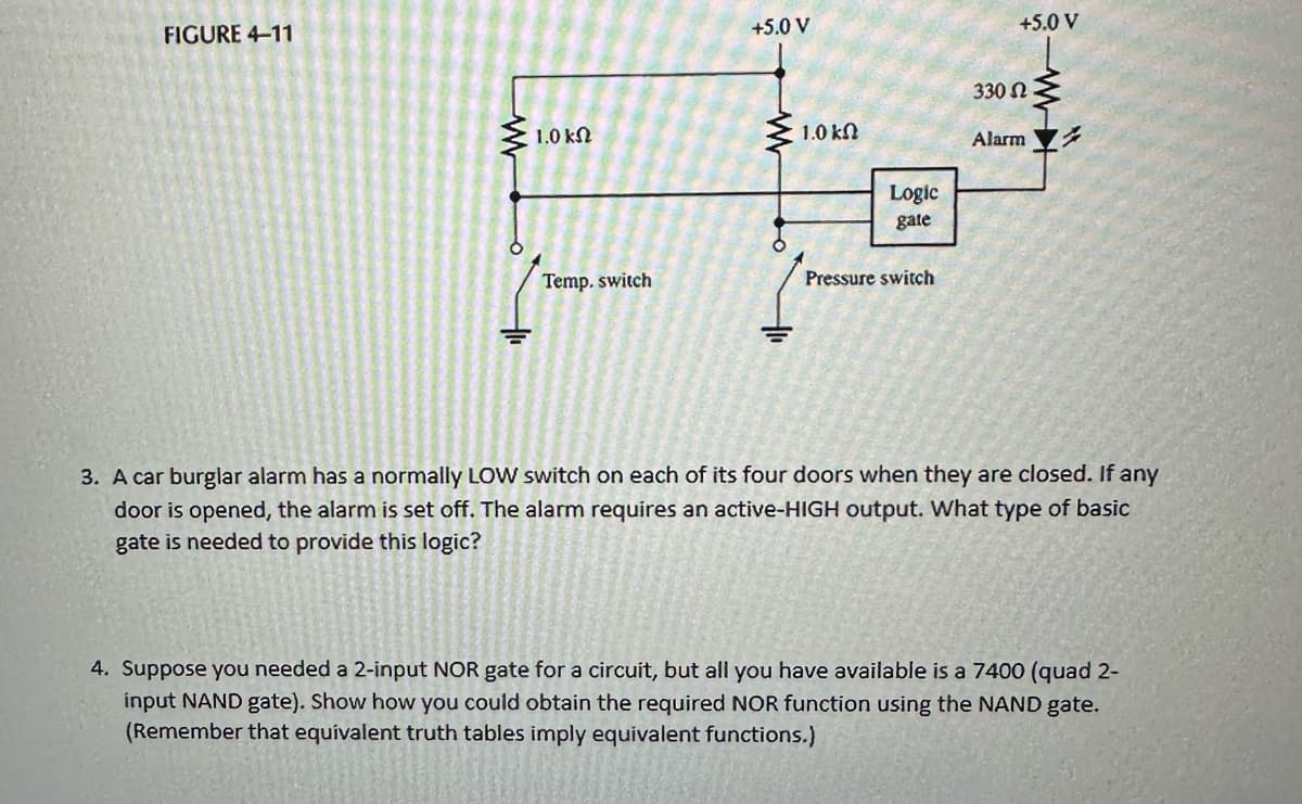 FIGURE 4-11
1.0 ΚΩ
Temp. switch
+5.0 V
1.0 k
Logic
gate
Pressure switch
+5.0 V
330 Ω
Alarm
3. A car burglar alarm has a normally LOW switch on each of its four doors when they are closed. If any
door is opened, the alarm is set off. The alarm requires an active-HIGH output. What type of basic
gate is needed to provide this logic?
4. Suppose you needed a 2-input NOR gate for a circuit, but all you have available is a 7400 (quad 2-
input NAND gate). Show how you could obtain the required NOR function using the NAND gate.
(Remember that equivalent truth tables imply equivalent functions.)
