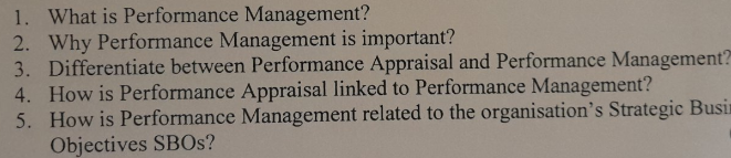 1. What is Performance Management?
2. Why Performance Management is important?
3. Differentiate between Performance Appraisal and Performance Management?
4. How is Performance Appraisal linked to Performance Management?
How is Performance Management related to the organisation's Strategic Busin
Objectives SBOS?
5.