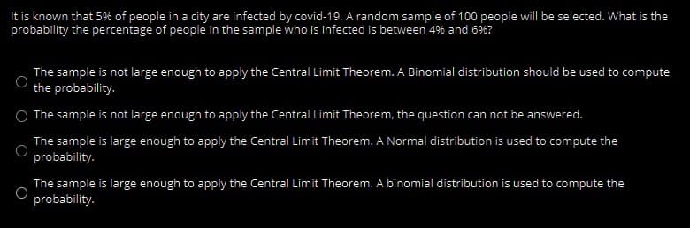 It is known that 5% of people in a city are infected by covid-19. A random sample of 100 people will be selected. What is the
probability the percentage of people in the sample who is infected is between 49% and 66?
The sample is not large enough to apply the Central Limit Theorem. A Binomial distribution should be used to compute
the probability.
The sample is not large enough to apply the Central Limit Theorem, the question can not be answered.
The sample is large enough to apply the Central Limit Theorem. A Normal distribution is used to compute the
probability.
The sample is large enough to apply the Central Limit Theorem. A binomial distribution is used to compute the
probability.
