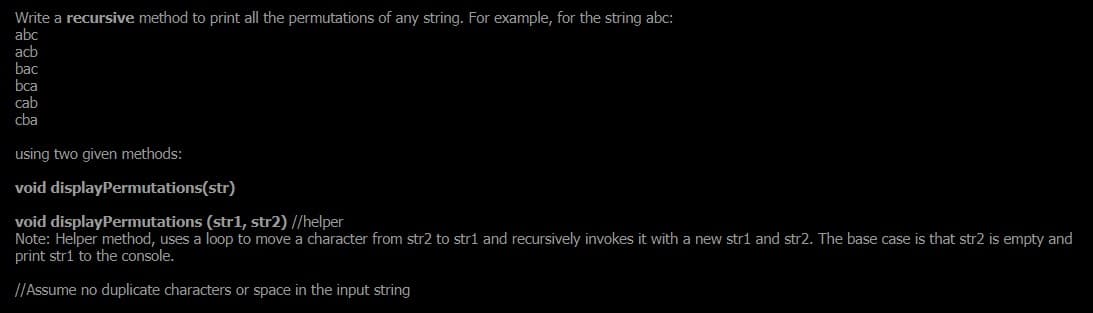 Write a recursive method to print all the permutations of any string. For example, for the string abc:
abc
acb
bac
bca
cab
cba
using two given methods:
void displayPermutations(str)
void displayPermutations (str1, str2) //helper
Note: Helper method, uses a loop to move a character from str2 to stri and recursively invokes it with a new stri and str2. The base case is that str2 is empty and
print stri to the console.
//Assume no duplicate characters or space in the input string
