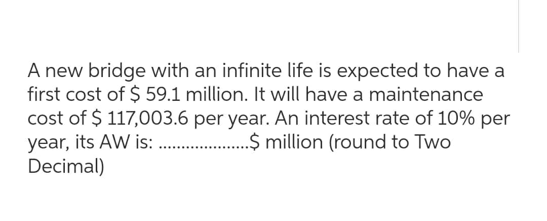 A new bridge with an infinite life is expected to have a
first cost of $59.1 million. It will have a maintenance
cost of $ 117,003.6 per year. An interest rate of 10% per
year, its AW is:...................$ million (round to Two
Decimal)